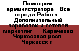 Помощник администратора - Все города Работа » Дополнительный заработок и сетевой маркетинг   . Карачаево-Черкесская респ.,Черкесск г.